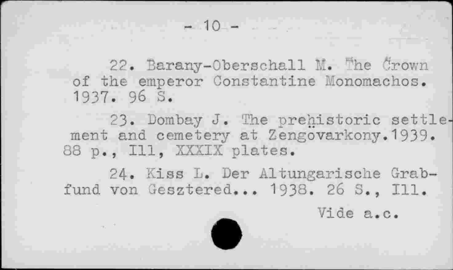 ﻿10 -
22.	Barany-Oberschall M. ‘"’he ô'rown of the emperor Constantine Monomachos. 1937. 96 S.
23.	Dombay J. The prehistoric settle ment and cemetery at Zengovarkony.1939.
88 p., Ill, XXXIX plates.
24.	Kiss I. Der Altungarische Grabfund von Gesztered... 1938. 26 5., Ill.
Vide a.c.